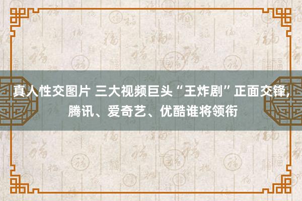 真人性交图片 三大视频巨头“王炸剧”正面交锋， 腾讯、爱奇艺、优酷谁将领衔