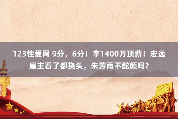 123性爱网 9分，6分！拿1400万顶薪！宏远雇主看了都挠头，朱芳雨不酡颜吗？