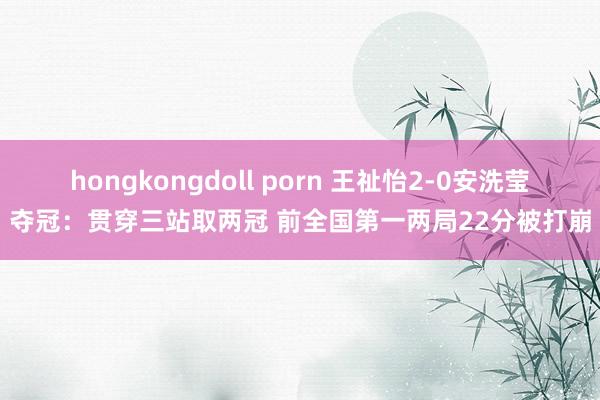 hongkongdoll porn 王祉怡2-0安洗莹夺冠：贯穿三站取两冠 前全国第一两局22分被打崩