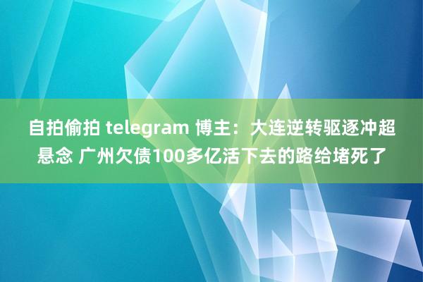 自拍偷拍 telegram 博主：大连逆转驱逐冲超悬念 广州欠债100多亿活下去的路给堵死了