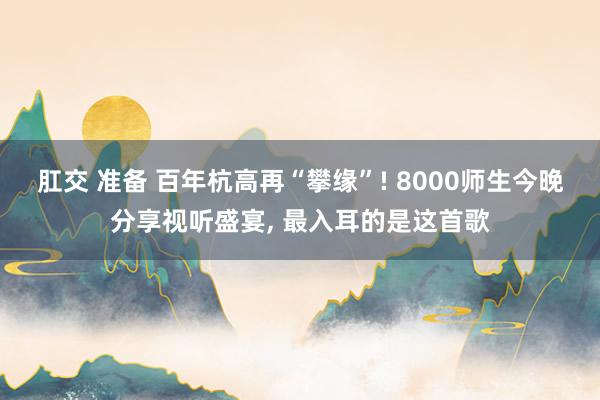 肛交 准备 百年杭高再“攀缘”! 8000师生今晚分享视听盛宴， 最入耳的是这首歌