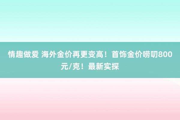 情趣做爱 海外金价再更变高！首饰金价唠叨800元/克！最新实探