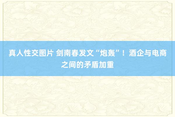 真人性交图片 剑南春发文“炮轰”！酒企与电商之间的矛盾加重