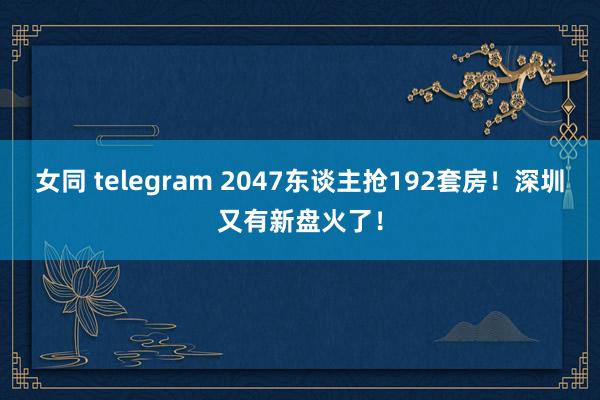 女同 telegram 2047东谈主抢192套房！深圳又有新盘火了！