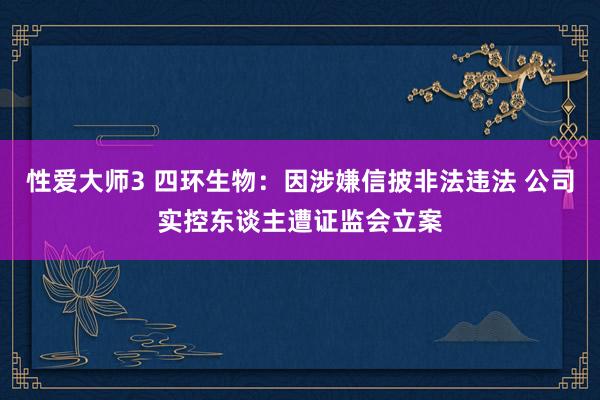 性爱大师3 四环生物：因涉嫌信披非法违法 公司实控东谈主遭证监会立案