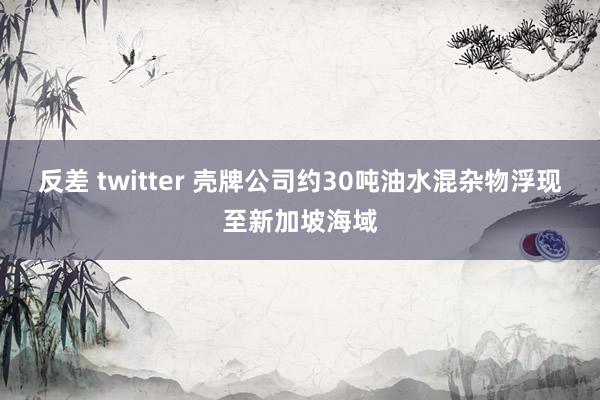 反差 twitter 壳牌公司约30吨油水混杂物浮现至新加坡海域