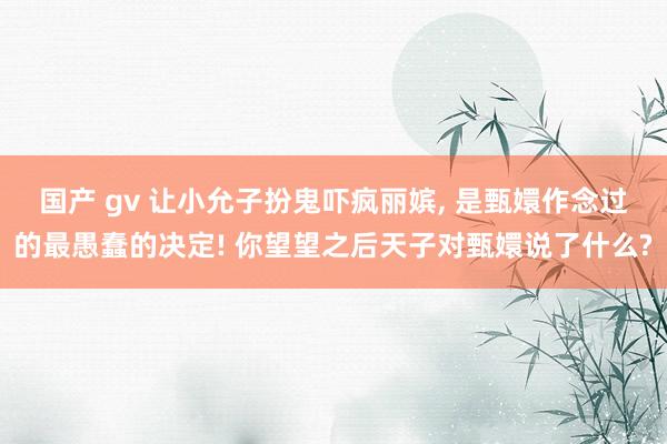 国产 gv 让小允子扮鬼吓疯丽嫔， 是甄嬛作念过的最愚蠢的决定! 你望望之后天子对甄嬛说了什么?