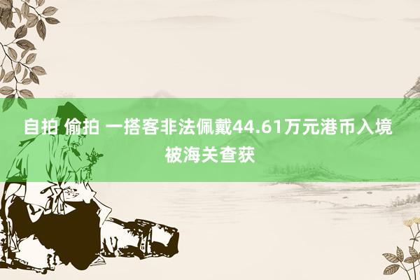 自拍 偷拍 一搭客非法佩戴44.61万元港币入境 被海关查获