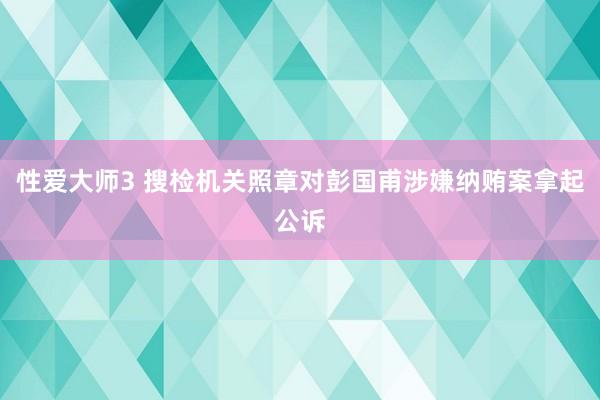 性爱大师3 搜检机关照章对彭国甫涉嫌纳贿案拿起公诉