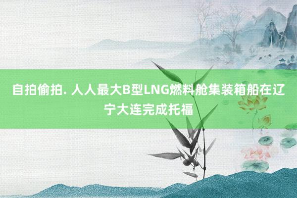 自拍偷拍. 人人最大B型LNG燃料舱集装箱船在辽宁大连完成托福