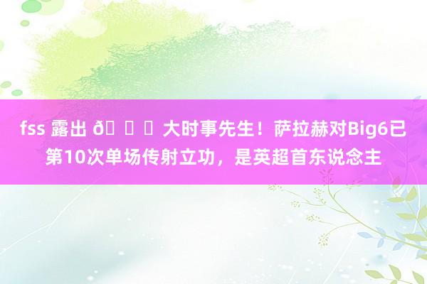 fss 露出 👍大时事先生！萨拉赫对Big6已第10次单场传射立功，是英超首东说念主