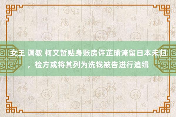 女王 调教 柯文哲贴身账房许芷瑜淹留日本未归，检方或将其列为洗钱被告进行追缉