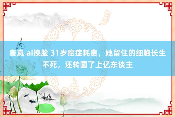 秦岚 ai换脸 31岁癌症耗费，她留住的细胞长生不死，还转圜了上亿东谈主