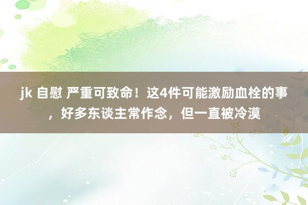 jk 自慰 严重可致命！这4件可能激励血栓的事，好多东谈主常作念，但一直被冷漠