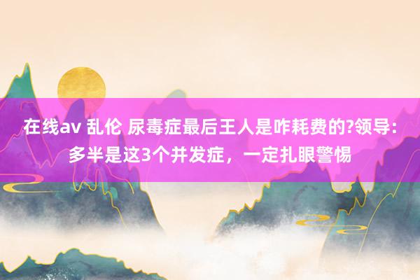 在线av 乱伦 尿毒症最后王人是咋耗费的?领导:多半是这3个并发症，一定扎眼警惕