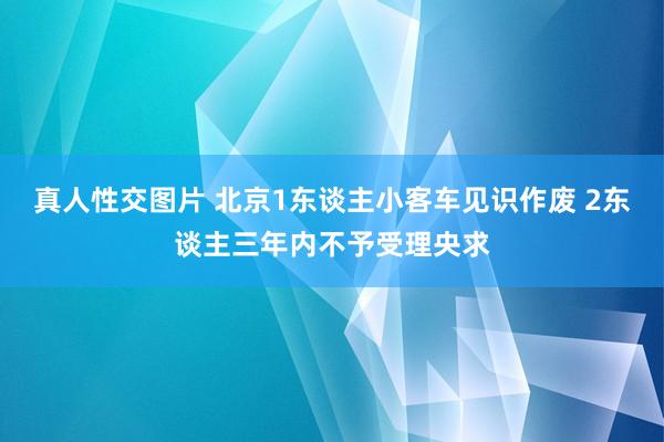 真人性交图片 北京1东谈主小客车见识作废 2东谈主三年内不予受理央求