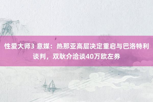 性爱大师3 意媒：热那亚高层决定重启与巴洛特利谈判，双耿介洽谈40万欧左券