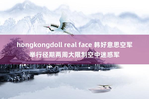 hongkongdoll real face 韩好意思空军举行径期两周大限制空中迷惑军