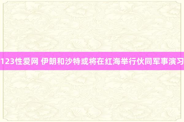 123性爱网 伊朗和沙特或将在红海举行伙同军事演习