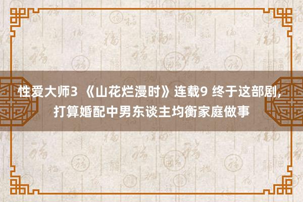 性爱大师3 《山花烂漫时》连载9 终于这部剧， 打算婚配中男东谈主均衡家庭做事