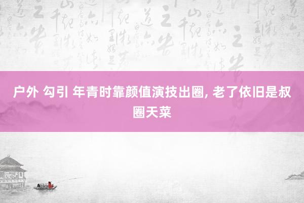 户外 勾引 年青时靠颜值演技出圈， 老了依旧是叔圈天菜