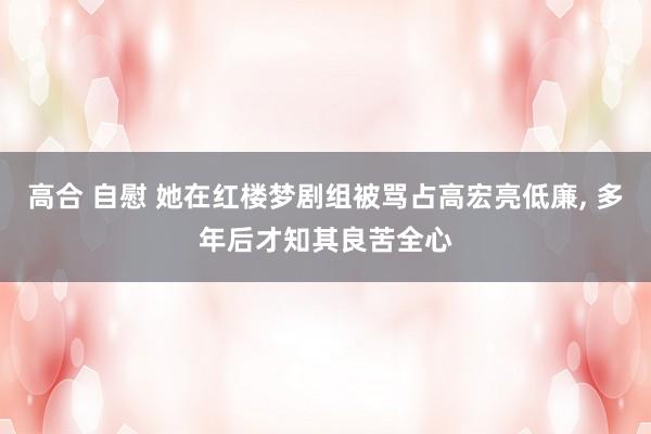 高合 自慰 她在红楼梦剧组被骂占高宏亮低廉， 多年后才知其良苦全心