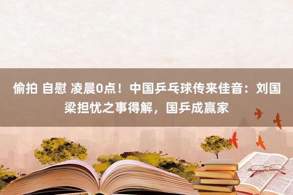 偷拍 自慰 凌晨0点！中国乒乓球传来佳音：刘国梁担忧之事得解，国乒成赢家