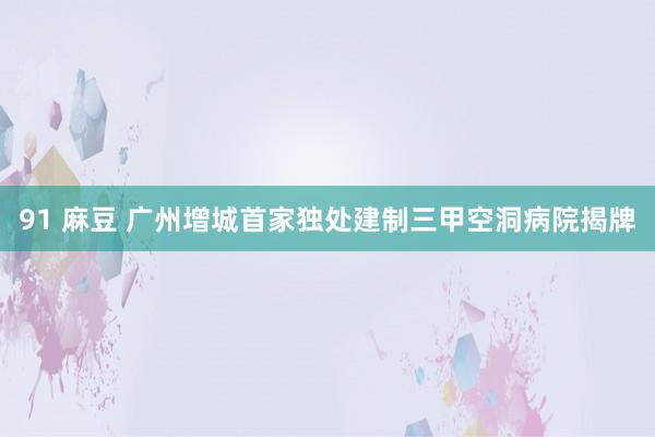 91 麻豆 广州增城首家独处建制三甲空洞病院揭牌