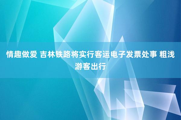 情趣做爱 吉林铁路将实行客运电子发票处事 粗浅游客出行