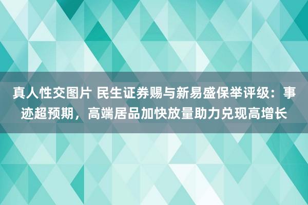 真人性交图片 民生证券赐与新易盛保举评级：事迹超预期，高端居品加快放量助力兑现高增长