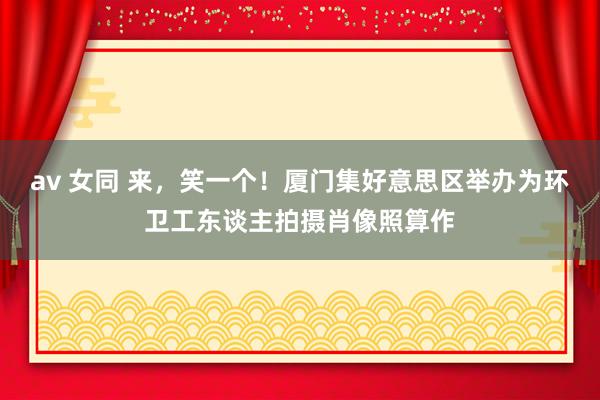 av 女同 来，笑一个！厦门集好意思区举办为环卫工东谈主拍摄肖像照算作