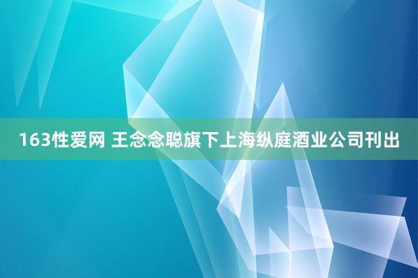 163性爱网 王念念聪旗下上海纵庭酒业公司刊出