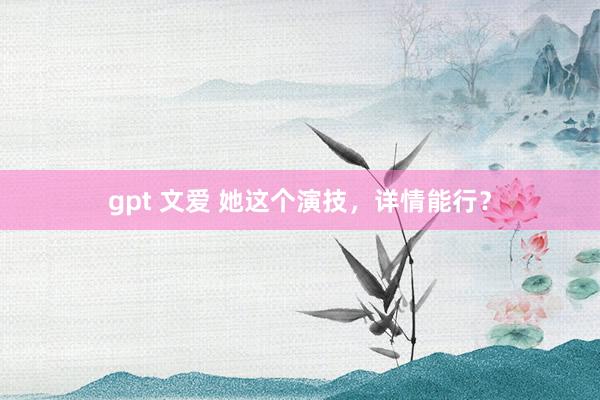 gpt 文爱 她这个演技，详情能行？