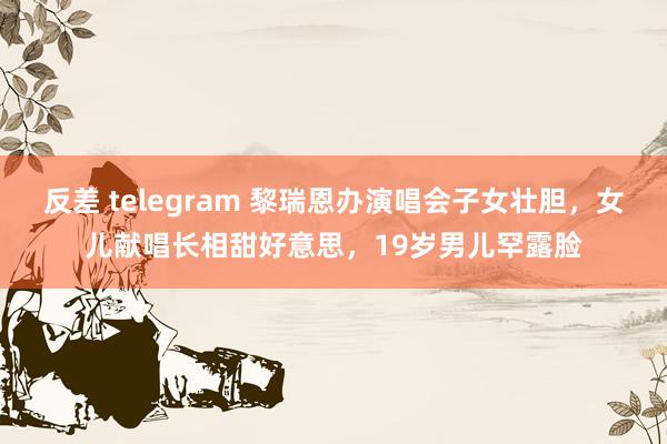 反差 telegram 黎瑞恩办演唱会子女壮胆，女儿献唱长相甜好意思，19岁男儿罕露脸