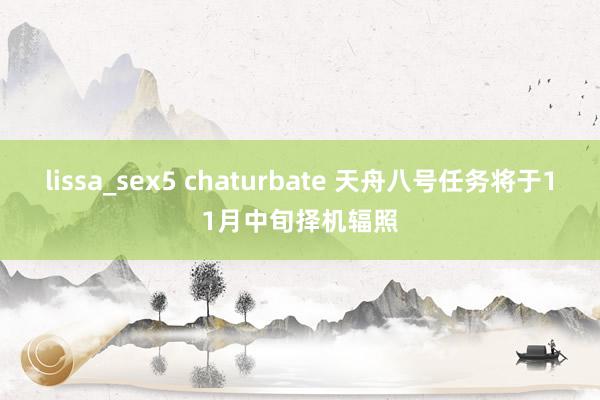 lissa_sex5 chaturbate 天舟八号任务将于11月中旬择机辐照