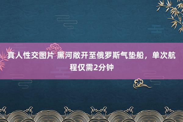 真人性交图片 黑河敞开至俄罗斯气垫船，单次航程仅需2分钟