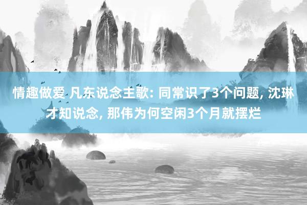 情趣做爱 凡东说念主歌: 同常识了3个问题， 沈琳才知说念， 那伟为何空闲3个月就摆烂