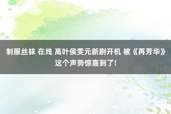 制服丝袜 在线 高叶侯雯元新剧开机 被《再芳华》这个声势惊喜到了!