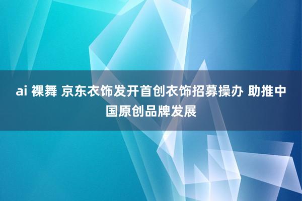 ai 裸舞 京东衣饰发开首创衣饰招募操办 助推中国原创品牌发展