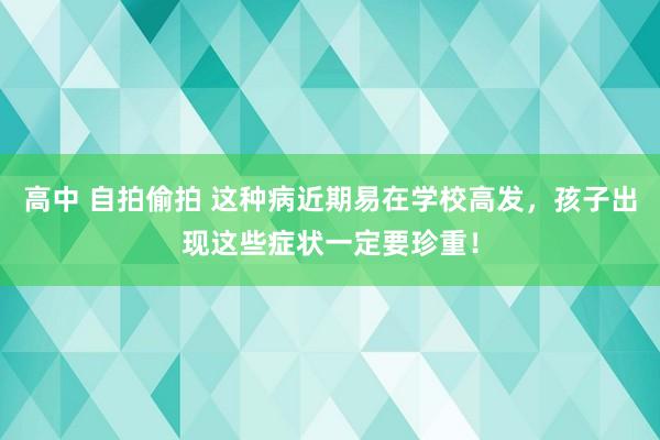 高中 自拍偷拍 这种病近期易在学校高发，孩子出现这些症状一定要珍重！