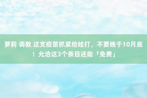 萝莉 调教 这支疫苗抓紧给娃打，不要晚于10月底！允洽这3个条目还能「免费」