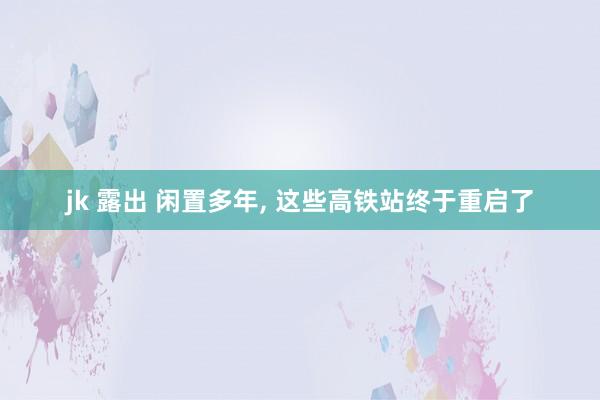 jk 露出 闲置多年， 这些高铁站终于重启了