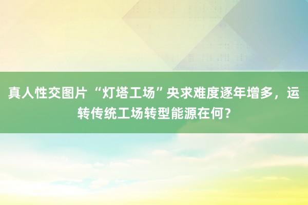 真人性交图片 “灯塔工场”央求难度逐年增多，运转传统工场转型能源在何？