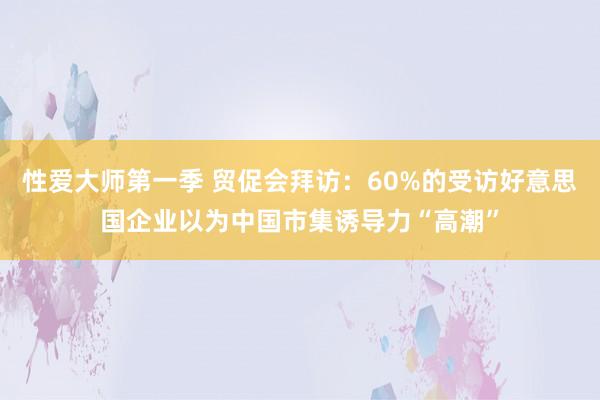 性爱大师第一季 贸促会拜访：60%的受访好意思国企业以为中国市集诱导力“高潮”