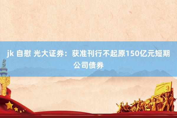 jk 自慰 光大证券：获准刊行不起原150亿元短期公司债券