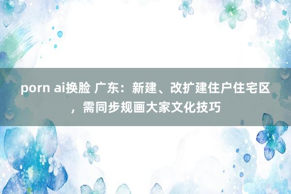 porn ai换脸 广东：新建、改扩建住户住宅区，需同步规画大家文化技巧