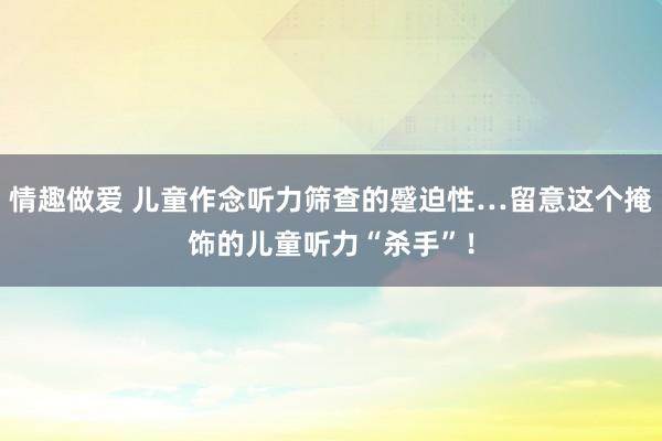 情趣做爱 儿童作念听力筛查的蹙迫性…留意这个掩饰的儿童听力“杀手”！