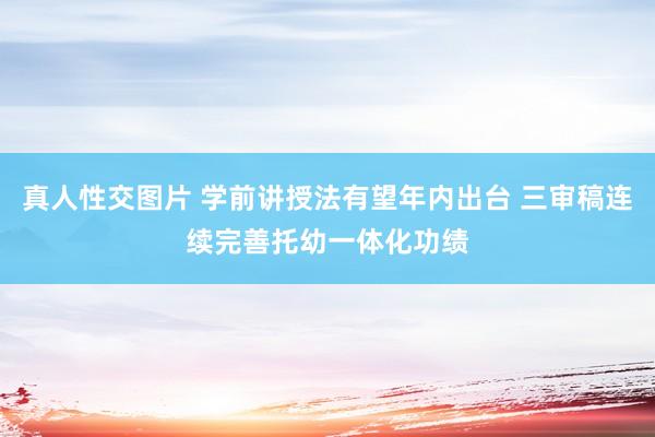 真人性交图片 学前讲授法有望年内出台 三审稿连续完善托幼一体化功绩