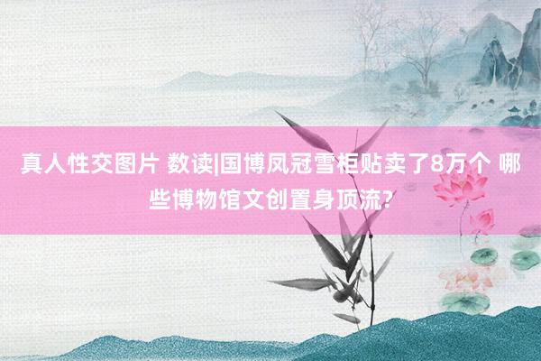 真人性交图片 数读|国博凤冠雪柜贴卖了8万个 哪些博物馆文创置身顶流?