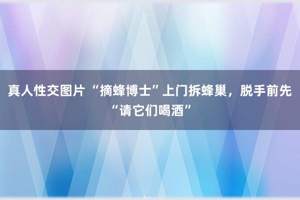 真人性交图片 “摘蜂博士”上门拆蜂巢，脱手前先“请它们喝酒”